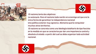 El nazismo tenía dos objetivos:
La autarquía. Para el nazismo toda nación era enemiga así que era la
única forma de garantizar la independencia nacional
Una política exterior muy agresiva. Alemania quería conquistar
muchos otros territorios.
El nazismo se concreta como una ideología totalitario de tipo fascista
en la medida en que se caracteriza por dar una importancia central y
absoluta al estado -a partir del cual se debe organizar toda actividad
nacional.
 