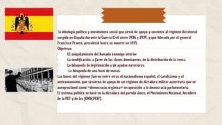 la ideología política y movimiento social que sirvió de apoyo y sustento al régimen dictatorial
surgido en España durante la Guerra Civil entre 1936 y 1939, y que liderado por el general
Francisco Franco, prevaleció hasta su muerte en 1975.
Objetivos:
· EI aniquilamiento del llamado enemigo interior
· La modificación, a favor de las clases dominantes, de la distribución de la renta.
· La búsqueda de legitimación y de ayudas exteriores.
· La búsqueda de una base de masas.
Las bases del régimen fueron entre otras el nacionalismo español, el catolicismo y el
anticomunismo, que sirvieron de apoyo de un régimen de dictadura militar autoritaria que se
autoproclamó como «democracia orgánica» en oposición a la democracia parlamentaria.
El sistema político se basó en la dictadura del partido único, el Movimiento Nacional, heredero
de la FET y de las JONS(1937).
 