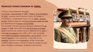 FRANCISCO FRANCO BAHAMON DE FERROL
Francisco Franco Bahamon de Ferrol
(La Coruña, 4 de diciembre de 1892 – Madrid, 20 de noviembre
de 1975), conocido como Francisco Franco, el Caudillo, el
Generalísimo o simplemente Franco, fue un militar y dictador
español, golpista integrante del pronunciamiento militar de 1936
que desembocó en la Guerra Civil Española.
Fue investido como jefe supremo del bando sublevado el 1 de
octubre de 1936, ejerciendo como jefe de Estado de España
desde el término del conflicto hasta su fallecimiento en 1975, y
como jefe de Gobierno entre 1938 y 1973. Líder del partido
único Falange Española Tradicionalista y de las JONS, con un
régimen fascista en sus comienzos, y más tarde en una
dictadura, conocida como franquismo, de tipo conservador,
católico y anticomunista. Francisco Franco se basaba en estas
bases filosóficas e ideologías: antiliberal y antimarxista.
 