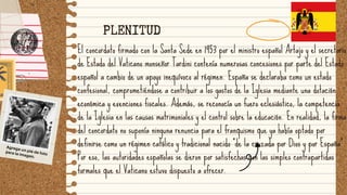 El concordato firmado con la Santa Sede en 1953 por el ministro español Artajo y el secretario
de Estado del Vaticano monseñor Tardini contenía numerosas concesiones por parte del Estado
español a cambio de un apoyo inequívoco al régimen. España se declaraba como un estado
confesional, comprometiéndose a contribuir a los gastos de la Iglesia mediante una dotación
económica y exenciones fiscales. Además, se reconocía un fuero eclesiástico, la competencia
de la Iglesia en las causas matrimoniales y el control sobre la educación. En realidad, la firma
del concordato no suponía ninguna renuncia para el franquismo que ya había optado por
definirse como un régimen católico y tradicional nacido "de la cruzada por Dios y por España".
Por eso, las autoridades españolas se dieron por satisfechas con las simples contrapartidas
formales que el Vaticano estuvo dispuesto a ofrecer.
Agrega un pie de foto
para la imagen.
PLENITUD
 