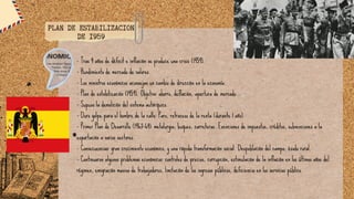 - Tras 4 años de déficit e inflación se produce una crisis (1959).
- Hundimiento de mercado de valores.
- Los ministros económicos aconsejan un cambio de dirección en la economía.
- Plan de estabilización (1959). Objetivo: ahorro, deflación, apertura de mercado.
- Supuso la demolición del sistema autárquico.
- Duro golpe para el hombre de la calle: Paro, retroceso de la renta (durante 1 año).
- Primer Plan de Desarrollo (1963-64): metalurgia, buques, carreteras. Exenciones de impuestos, créditos, subvenciones a la
exportación a varios sectores.
- Consecuencias: gran crecimiento económico, y una rápida transformación social. Despoblación del campo, éxodo rural.
- Continuaron algunos problemas económicos: controles de precios, corrupción, estimulación de la inflación en los últimos años del
régimen, emigración masiva de trabajadores, limitación de los ingresos públicos, deficiencia en los servicios público.
PLAN DE ESTABILIZACION
DE 1959
 
