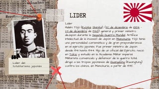 Líder
Hideki Tōjō (Kyūjitai; Shinjitai), (30 de diciembre de 1884 -
23 de diciembre de 1948) general y primer ministro
deJapón durante la Segunda Guerra Mundial. Artífice
intelectual de la invasión de Japón en Manchuria. Tōjō tenía
una personalidad carismática y de gran preponderancia
en el ejército japonés. Fue primer ministro de Japón
desde 1941 hasta 1944. Hijo de un oficial del Ejército, nació
en Tokio y estudió en la Academia Militar Imperial.
Militarista convencido y defensor de la guerra total,
dirigió a las tropas japonesas de Guangdong (Kwangtung)
contra los chinos, en Manchuria, a partir de 1935.
LIDER
Líder del
totalitarismo japonés
 