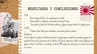 Logros
· Unión al grupo del Eje en la segunda guerra mundial.
· Dominio militar en Japón de una duración de más de 40 años
· Gran poderío y dominio de territorios asiáticos ;y algunos europeos durante la segunda guerra
mundial
· El dominio sobre China para consolidarse como máxima potencia asiática.
Decadencia
Tras la caída de los gobiernos totalitarios durante la segunda guerra mundial el nacionalismo japonés fue
perdiendo fuerza como consecuencia de su derrota en la guerra empezaron a haber muchos problemas en el
gobierno interno lo cual llevo a su caída por el año de 1945 aunque aún existen pero con menos fuerza como
en su inicio.
RESULTADOS Y CONCLUSIONES
Agrega un pie de foto
para la imagen.
 