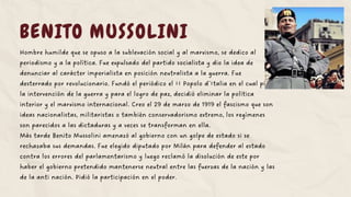 BENITO MUSSOLINI
Hombre humilde que se opuso a la sublevación social y al marxismo, se dedico al
periodismo y a la política. Fue expulsado del partido socialista y dio la idea de
denunciar al carácter imperialista en posición neutralista a la guerra. Fue
desterrado por revolucionario. Fundó el periódico el II Popolo d´Italia en el cual pidió
la intervención de la guerra y para el logro de paz, decidió eliminar la política
interior y el marxismo internacional. Creo el 29 de marzo de 1919 el fascismo que son
ideas nacionalistas, militaristas o también conservadorismo extremo, los regímenes
son parecidos a las dictaduras y a veces se transforman en ella.
Más tarde Benito Mussolini amenazó al gobierno con un golpe de estado si se
rechazaba sus demandas. Fue elegido diputado por Milán para defender al estado
contra los errores del parlamentarismo y luego reclamó la disolución de este por
haber el gobierno pretendido mantenerse neutral entre las fuerzas de la nación y las
de la anti nación. Pidió la participación en el poder.
 