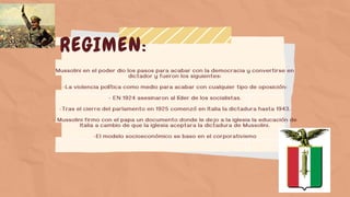 REGIMEN:
Mussolini en el poder dio los pasos para acabar con la democracia y convertirse en
dictador y fueron los siguientes:
-La violencia política como medio para acabar con cualquier tipo de oposición:
- EN 1924 asesinaron al líder de los socialistas.
-Tras el cierre del parlamento en 1925 comenzó en Italia la dictadura hasta 1943.
- Mussolini firmo con el papa un documento donde le dejo a la iglesia la educación de
Italia a cambio de que la iglesia aceptara la dictadura de Mussolini.
-El modelo socioeconómico se baso en el corporativismo
 