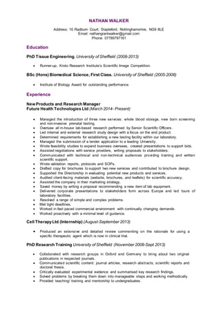 NATHAN WALKER
Address: 10 Radburn Court, Stapleford, Nottinghamshire, NG9 8LE
Email: nathangrantwalker@gmail.com
Phone: 07789797161
Education
PhD Tissue Engineering. University of Sheffield (2008-2013)
 Runner-up, Kroto Research Institute’s Scientific Image Competition.
BSc (Hons) Biomedical Science, First Class. University of Sheffield (2005-2008)
 Institute of Biology Award for outstanding performance.
Experience
New Products and Research Manager
Future Health Technologies Ltd (March 2014- Present)
 Managed the introduction of three new services: whole blood storage, new born screening
and non-invasive prenatal testing.
 Oversaw all in-house lab-based research performed by Senior Scientific Officers.
 Led internal and external research study design with a focus on the end product.
 Determined requirements for establishing a new testing facility within our laboratory.
 Managed the submission of a tender application to a leading University.
 Wrote feasibility studies to expand business overseas, created presentations to support bids.
 Assisted negotiations with service providers, writing proposals to stakeholders.
 Communicated with technical and non-technical audiences providing training and written
scientific support.
 Wrote validation reports, protocols and SOPs.
 Drafted copy for brochures to support two new services and contributed to brochure design.
 Supported the Directorship in evaluating potential new products and services.
 Audited client-facing materials (website, brochures, and leaflets) for scientific accuracy.
 Assisted the company in their marketing strategy.
 Saved money by writing a proposal recommending a new item of lab equipment.
 Delivered corporate presentations to stakeholders form across Europe and led tours of
laboratory facilities.
 Resolved a range of simple and complex problems.
 Met tight deadlines.
 Worked in fast paced commercial environment with continually changing demands.
 Worked proactively with a minimal level of guidance.
Cell TherapyLtd (Internship) (August-September 2013)
 Produced an extensive and detailed review commenting on the rationale for using a
specific therapeutic agent which is now in clinical trial.
PhD Research Training University of Sheffield (November 2008-Sept 2013)
 Collaborated with research groups in Oxford and Germany to bring about two original
publications in respected journals.
 Communicated scientific content: journal articles, research abstracts, scientific reports and
doctoral thesis.
 Critically evaluated experimental evidence and summarised key research findings.
 Solved problems by breaking them down into manageable steps and working methodically.
 Provided teaching/ training and mentorship to undergraduates.
 