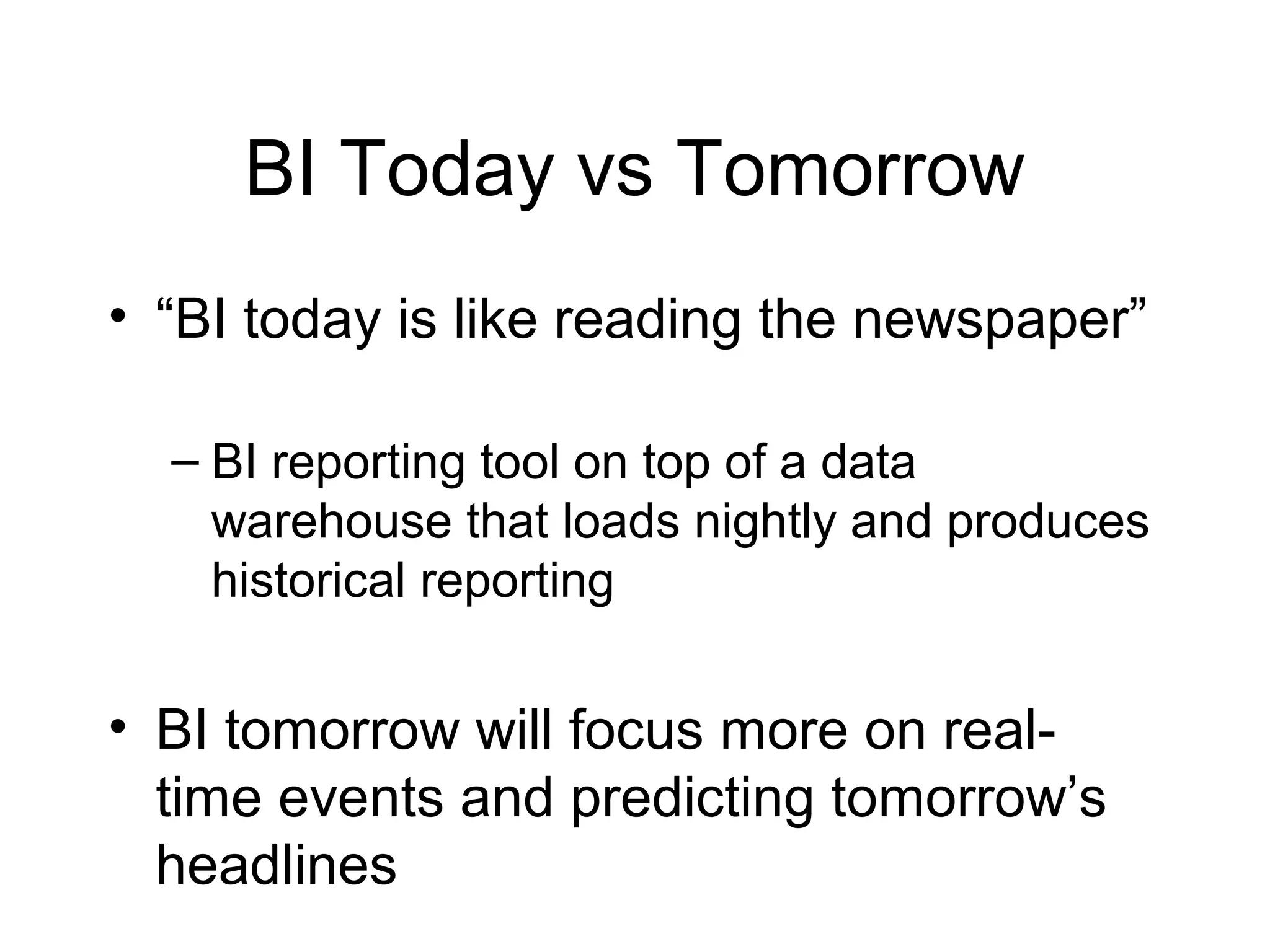 BI Today vs Tomorrow
• “BI today is like reading the newspaper”
– BI reporting tool on top of a data
warehouse that loads nightly and produces
historical reporting
• BI tomorrow will focus more on real-
time events and predicting tomorrow’s
headlines
 
