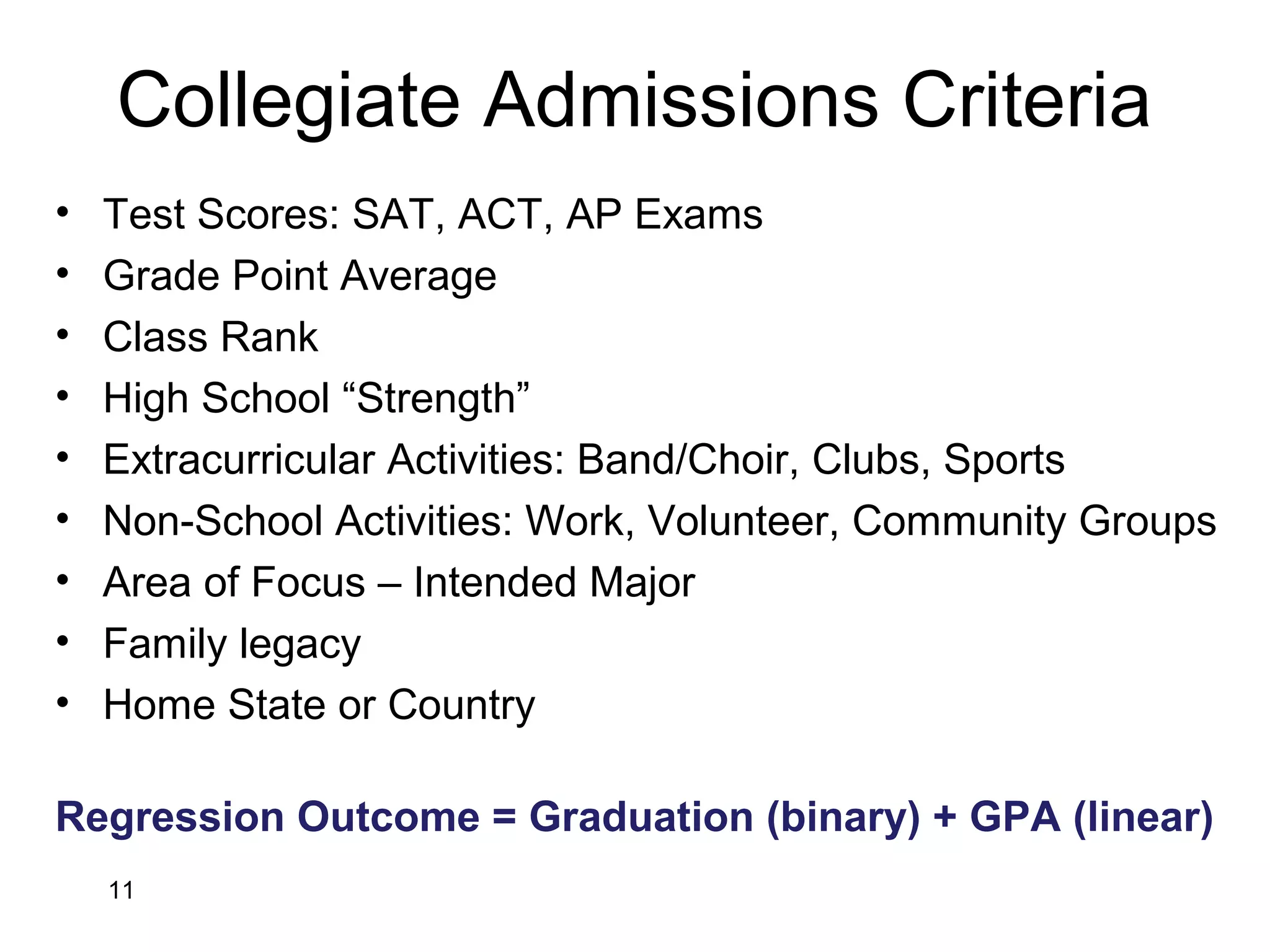 Collegiate Admissions Criteria
• Test Scores: SAT, ACT, AP Exams
• Grade Point Average
• Class Rank
• High School “Strength”
• Extracurricular Activities: Band/Choir, Clubs, Sports
• Non-School Activities: Work, Volunteer, Community Groups
• Area of Focus – Intended Major
• Family legacy
• Home State or Country
Regression Outcome = Graduation (binary) + GPA (linear)
11
 