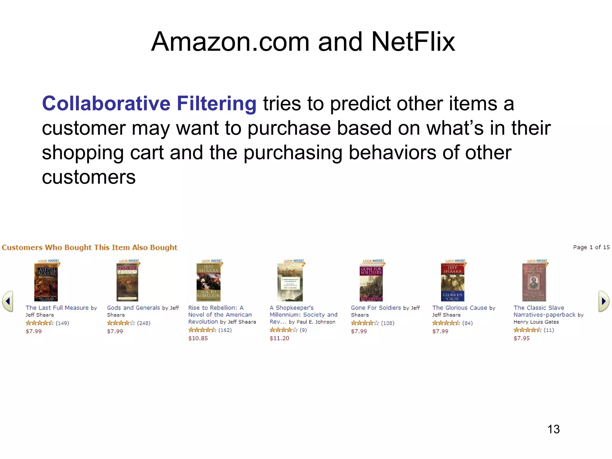 13
Amazon.com and NetFlix
Collaborative Filtering tries to predict other items a
customer may want to purchase based on what’s in their
shopping cart and the purchasing behaviors of other
customers
 
