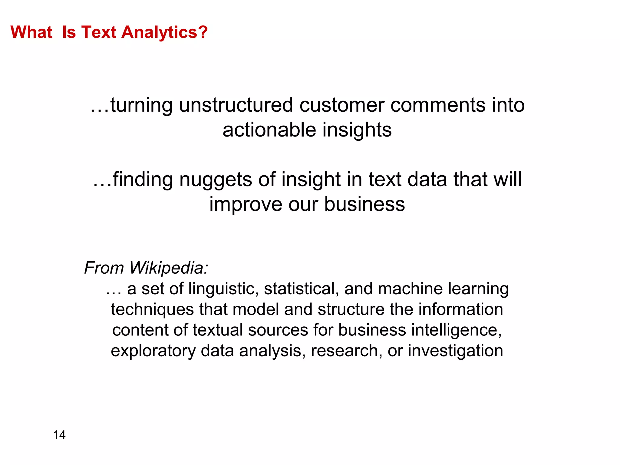 14
What Is Text Analytics?
…turning unstructured customer comments into
actionable insights
…finding nuggets of insight in text data that will
improve our business
From Wikipedia:
… a set of linguistic, statistical, and machine learning
techniques that model and structure the information
content of textual sources for business intelligence,
exploratory data analysis, research, or investigation
 