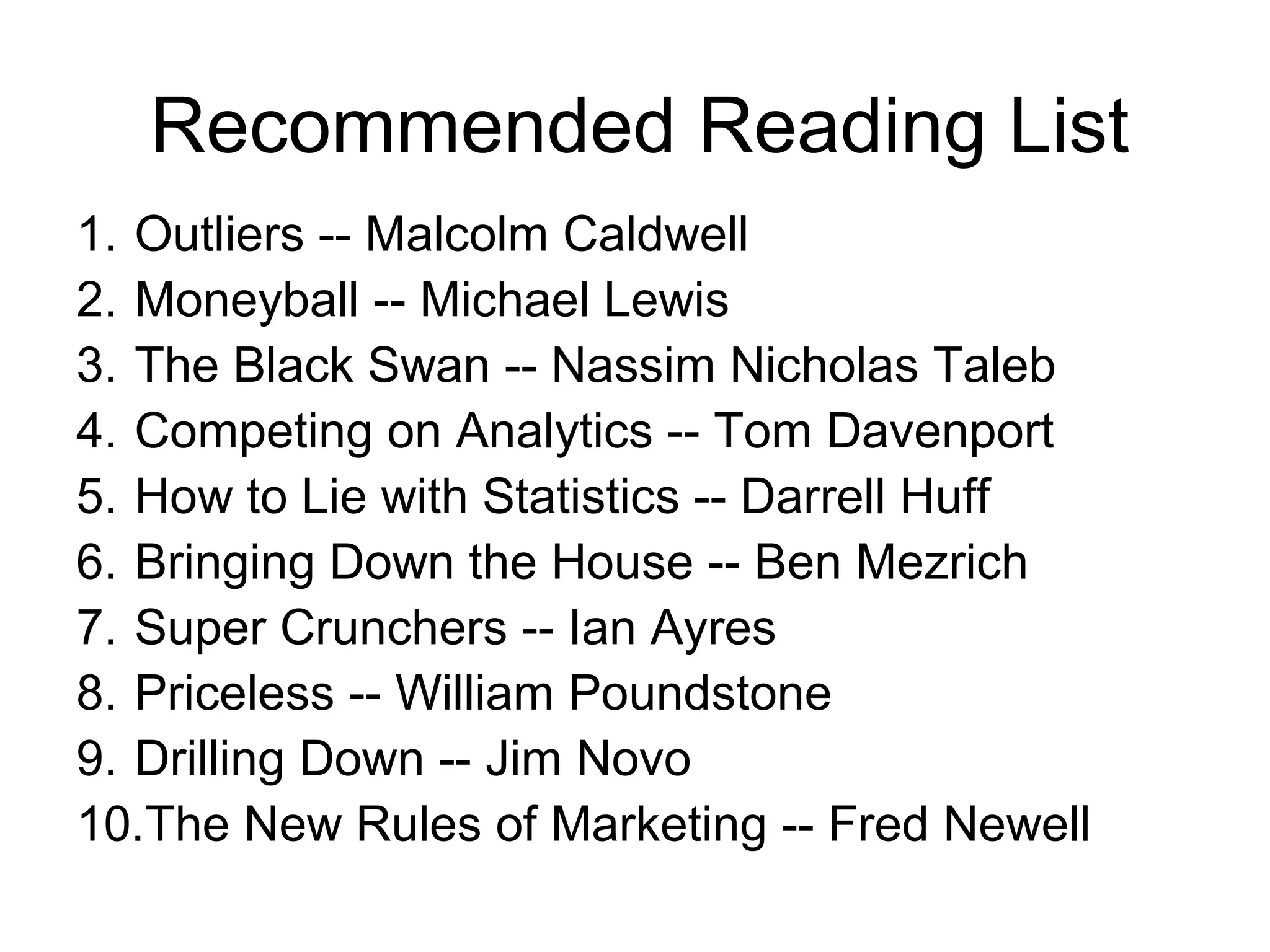 Recommended Reading List
1. Outliers -- Malcolm Caldwell
2. Moneyball -- Michael Lewis
3. The Black Swan -- Nassim Nicholas Taleb
4. Competing on Analytics -- Tom Davenport
5. How to Lie with Statistics -- Darrell Huff
6. Bringing Down the House -- Ben Mezrich
7. Super Crunchers -- Ian Ayres
8. Priceless -- William Poundstone
9. Drilling Down -- Jim Novo
10.The New Rules of Marketing -- Fred Newell
 