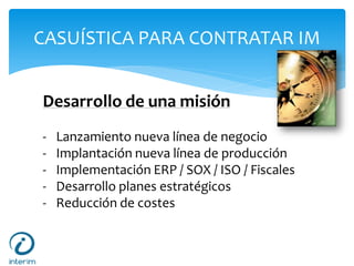 CASUÍSTICA PARA CONTRATAR IM
Desarrollo de una misión
- Lanzamiento nueva línea de negocio
- Implantación nueva línea de producción
- Implementación ERP / SOX / ISO / Fiscales
- Desarrollo planes estratégicos
- Reducción de costes
 