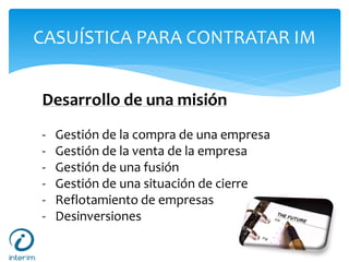 CASUÍSTICA PARA CONTRATAR IM
Desarrollo de una misión
- Gestión de la compra de una empresa
- Gestión de la venta de la empresa
- Gestión de una fusión
- Gestión de una situación de cierre
- Reflotamiento de empresas
- Desinversiones
 
