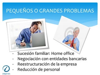 PEQUEÑOS O GRANDES PROBLEMAS
- Sucesión familiar: Home office
- Negociación con entidades bancarias
- Reestructuración de la empresa
- Reducción de personal
 