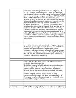 Maintained security throughout network as well as Eye Spy / MS
ACCESS databases and internet access. Created and Maintained
interoffice email accounts as well as internet email accounts. Trained
less experienced managers, employees on the use of Win95, Win98,
WinNT and MS Office Professional applications and office
personnel on use of MS Outlook, MS Mail, Internet Email. Created
and maintained all corporate email accounts and corporate web site
and web server using Front-Page software. Maintained call
accounting program using TAPIT software to monitor individual
outgoing and incoming calls on Executone phone system as well as
an 800 line. Installed and maintained corporate Fax-server using
Symantec’s WinFax Pro. Preformed all maintenance and upgrades
(hardware/software) on corporate workstations, laptops and server
and tested for Y2K compliance. Preformed all backups of server and
workstations and have maintained current knowledge of computer
industry standards through attending computer industry workshops
and seminars.
02/96-09/98 Self Employed Bensalem, PA Computer Technician
Built custom systems as per client specifications and installed same,
generated new clients for business and performed routine
maintenance and repairs, upgrades software installs and configures
for clients and trained clients on the use of Win95, Win98, WinNT,
Win2000 and MS Office Professional applications. Installed and
maintained custom networks for clients.
02/95-02/96 Best Buy #577 Fairless hills, PA Senior Computer
Technician & District Link Trainer
Trained and managed staff of three Jr. level computer technicians.
Performed upgrades for customers systems and diagnosed and
repaired customer computer systems as needed. Trained store
personnel other Jr. level technicians on computer use and repair.
Received computer hardware training through the comp.
Manufactures themselves i.e. IBM, Sony, Acer, Packard Bell, HP,
Compaq etc. as well as in house training every other month to stay
current with the computer industry.
Education 06/89 IST Academy Upper Darby, PA Law Enforcement & Security
 