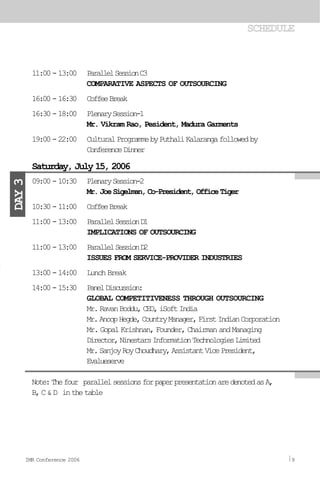 11:00-13:00 ParallelSessionC3
COMPARATIVE ASPECTS OF OUTSOURCING
16:00-16:30 CoffeeBreak
16:30-18:00 PlenarySession-1
Mr. Vikram Rao, Pesident, Madura Garments
19:00-22:00 CulturalProgrammebyPuthaliKalarangafollowedby
ConferenceDinner
09:00-10:30 PlenarySession-2
Mr.JoeSigelman,Co-President,OfficeTiger
10:30-11:00 CoffeeBreak
11:00-13:00 ParallelSessionD1
IMPLICATIONS OF OUTSOURCING
11:00-13:00 ParallelSessionD2
ISSUES FROM SERVICE-PROVIDER INDUSTRIES
13:00-14:00 LunchBreak
14:00-15:30 PanelDiscussion:
GLOBAL COMPETITIVENESS THROUGH OUTSOURCING
Mr.RavanBoddu,CEO,iSoftIndia
Mr.AnoopHegde,CountryManager,FirstIndianCorporation
Mr. Gopal Krishnan, Founder, Chairman and Managing
Director,NinestarsInformationTechnologiesLimited
Mr.SanjoyRoyChoudhary,AssistantVicePresident,
Evalueserve
Note:Thefour parallelsessionsforpaperpresentationaredenotedasA,
B,C&D inthetable
SCHEDULE
Saturday, July 15, 2006
DAY3
IMR Conference 2006 9
 