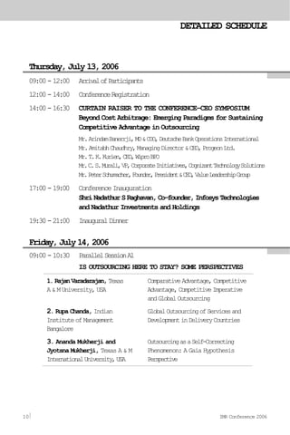 09:00-12:00 ArrivalofParticipants
12:00-14:00 ConferenceRegistration
14:00-16:30 CURTAIN RAISER TO THE CONFERENCE–CEO SYMPOSIUM
Beyond Cost Arbitrage: Emerging Paradigms for Sustaining
Competitive Advantage in Outsourcing
Mr.ArindamBanerrji,MD&COO,DeutscheBankOperationsInternational
Mr.AmitabhChaudhry,ManagingDirector&CEO,ProgeonLtd.
Mr.T.K.Kurien,CEO,WiproBPO
Mr.C.S.Murali,VP,CorporateInitiatives,CognizantTechnologySolutions
Mr.PeterSchumacher,Founder,President&CEO,ValueLeadershipGroup
17:00-19:00 ConferenceInauguration
ShriNadathurSRaghavan,Co-founder,InfosysTechnologies
and Nadathur Investments and Holdings
19:30-21:00 InauguralDinner
09:00-10:30 ParallelSessionA1
IS OUTSOURCING HERE TO STAY? SOME PERSPECTIVES
Thursday, December 16, 2004
DETAILED SCHEDULE
Thursday, July 13, 2006
Friday,July14,2006
1.RajanVaradarajan,Texas
A & M University, USA
2. Rupa Chanda, Indian
InstituteofManagement
Bangalore
3. Ananda Mukherji and
Jyotsna Mukherji, Texas A & M
InternationalUniversity,USA
ComparativeAdvantage,Competitive
Advantage,CompetitiveImperative
andGlobalOutsourcing
GlobalOutsourcingofServicesand
DevelopmentinDeliveryCountries
OutsourcingasaSelf-Correcting
Phenomenon: A Gaia Hypothesis
Perspective
10 IMR Conference 2006
 