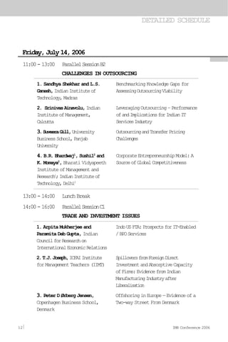 DETAILED SCHEDULE
Friday,July14,2006
1. Sandhya Shekhar and L.S.
Ganesh,IndianInstituteof
Technology,Madras
2. SrinivasAinavolu,Indian
InstituteofManagement,
Calcutta
3.SuveeraGill,University
BusinessSchool,Panjab
University
4. B.R. Bhardwaj1
, Sushil2
and
K. Momaya2
, Bharati Vidyapeeth
Institute of Management and
Research1
;IndianInstituteof
Technology,Delhi2
Benchmarking Knowledge Gaps for
AssessingOutsourcingViability
LeveragingOutsourcing–Performance
ofandImplicationsforIndianIT
ServicesIndustry
OutsourcingandTransferPricing
Challenges
CorporateEntrepreneurshipModel:A
SourceofGlobalCompetitiveness
11:00-13:00 ParallelSessionB2
CHALLENGES IN OUTSOURCING
13:00-14:00 LunchBreak
14:00-16:00 ParallelSessionC1
TRADE AND INVESTMENT ISSUES
1. Arpita Mukherjee and
Paramita Deb Gupta, Indian
CouncilforResearchon
InternationalEconomicRelations
2.T.J.Joseph,ICFAIInstitute
for Management Teachers (IIMT)
3. Peter D Ørberg Jensen,
Copenhagen Business School,
Denmark
IndoUSFTA:ProspectsforIT-Enabled
/BPOServices
SpilloversfromForeignDirect
InvestmentandAbsorptiveCapacity
ofFirms:EvidencefromIndian
ManufacturingIndustryafter
Liberalisation
Offshoring in Europe — Evidence of a
Two-way Street From Denmark
12 IMR Conference 2006
 