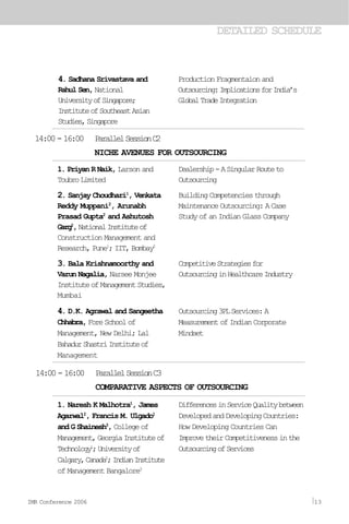 DETAILED SCHEDULE
14:00-16:00 ParallelSessionC2
NICHE AVENUES FOR OUTSOURCING
1. Priyan R Naik, Larson and
ToubroLimited
2. Sanjay Choudhari1
, Venkata
Reddy Muppani2
, Arunabh
Prasad Gupta2
and Ashutosh
Garg2
,NationalInstituteof
Construction Management and
Research, Pune1
; IIT, Bombay2
3. Bala Krishnamoorthy and
Varun Nagalia, Narsee Monjee
InstituteofManagementStudies,
Mumbai
4. D.K. Agrawal and Sangeetha
Chhabra,ForeSchoolof
Management, New Delhi; Lal
BahadurShastriInstituteof
Management
Dealership-ASingularRouteto
Outsourcing
Building Competencies through
Maintenance Outsourcing: ACase
Study of an Indian Glass Company
CompetitiveStrategiesfor
OutsourcinginHealthcareIndustry
Outsourcing3PLServices:A
Measurement of Indian Corporate
Mindset
14:00-16:00 ParallelSessionC3
COMPARATIVE ASPECTS OF OUTSOURCING
1. Naresh K Malhotra1
, James
Agarwal2
, Francis M. Ulgado1
and G Shainesh3
, Collegeof
Management,GeorgiaInstituteof
Technology1
;Universityof
Calgary,Canada2
;IndianInstitute
of Management Bangalore3
DifferencesinServiceQualitybetween
DevelopedandDevelopingCountries:
How Developing Countries Can
ImprovetheirCompetitivenessinthe
OutsourcingofServices
4. Sadhana Srivastava and
RahulSen,National
UniversityofSingapore;
InstituteofSoutheastAsian
Studies,Singapore
Production Fragmentaion and
Outsourcing:ImplicationsforIndia’s
GlobalTradeIntegration
IMR Conference 2006 13
 