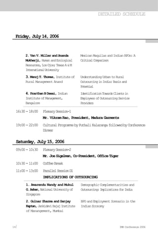DETAILED SCHEDULE
Friday,July14,2006
16:30-18:00 PlenarySession-1
Mr. Vikram Rao, President, Madura Garments
19:00-22:00 CulturalProgrammebyPuthaliKalarangafollowedbyConference
Dinner
09:00-10:30 PlenarySession-2
Mr.JoeSigelman,Co-President,OfficeTiger
10:30-11:00 CoffeeBreak
11:00-13:00 ParallelSessionD1
IMPLICATIONS OF OUTSOURCING
Saturday, July 15, 2006
2. Van V. Miller and Ananda
Mukherji, HumanandEcological
Resources,LosOjos;TexasA&M
InternationalUniversity
3.ManojT.Thomas,Instituteof
Rural Management Anand
4. Prarthan B Desai, Indian
InstituteofManagement,
Bangalore
Mexican Maquilas and Indian BPOs: A
CriticalComparison
UnderstandingUrbantoRural
OutsourcinginIndia:Basisand
Potential
IdentificationTowardsClientsin
EmployeesofOutsourcingService
Providers
1. Amarendu Nandy and Mukul
G.Asher,NationalUniversityof
Singapore
2. Gulnar Sharma and Sanjay
Kaptan,JankideviBajajInstitute
of Manangement, Mumbai
Demographic Complementarities and
Outsourcing:ImplicationsforIndia
BPO and Employment Scenario in the
Indian Economy
14 IMR Conference 2006
 