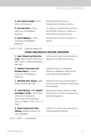 DETAILED SCHEDULE
1. Gyan Prakash and Avantika
Singh,TezpurCentralUniversity;
TERISchoolofAdvancedStudies,
New Delhi
2. Vasanthi Srinivasan and
Bineesh Kumar P, Indian
InstituteofManagement,
Bangalore
3. Abhishek Amal Sanyal, HSBC
GlobalTechnology,Pune
4. SajalKabiraj1
,D.P.Agrawal2
and Deepali Singh1
, ABV Indian
InstituteofInformation
Technology and Management,
Gwalior1
;Member,UPSC,Govt.of
India2
5. Akash Prasad and Vivek
Rathore,NALSARUniversityof
Law,Hyderabad
OutsourcingofHealthcareServicesin
Rajasthan:AnExploratoryStudy
Software Product Development
Transition:ManagerialImplications
fromaSubsidiaryPerspective
ReverseOutsourcingthroughHybrid
SourcingTM
andItsEffectontheGlobal
DeliveryModel
Managing Strategic Change through
OutsourcinginLogisticsCompanies:A
SwedishPerspective
IndiaInc.’sClaimtotheInternational
DisputeResolutionMarket
11:00-13:00 ParallelSessionD2
ISSUES FROM SERVICE-PROVIDER INDUSTRIES
3. Arti Grover Goswami, Delhi
SchoolofEconomics
4.SrinivasGunta,Indian
InstituteofManagement
Bangalore
5. Sourav Mukherji, Indian
InstituteofManagement
Bangalore
TheWelfareImplicationsof
OutsourcingintheHostCountry
Co-locationofUnrelatedDivisionsin
theITES-BPOIndustry:Dynamicsof
ValueCreationandDestruction
Outsourcing:PracticeinSearchofa
Theory
13:00-14:00 LunchBreak
IMR Conference 2006 15
 