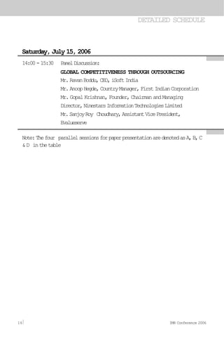 DETAILED SCHEDULE
Saturday, July 15, 2006
14:00-15:30 PanelDiscussion:
GLOBAL COMPETITIVENESS THROUGH OUTSOURCING
Mr.RavanBoddu,CEO,iSoftIndia
Mr.AnoopHegde,CountryManager,FirstIndianCorporation
Mr. Gopal Krishnan, Founder, Chairman and Managing
Director,NinestarsInformationTechnologiesLimited
Mr.SanjoyRoy Choudhary,AssistantVicePresident,
Evalueserve
Note:Thefour parallelsessionsforpaperpresentationaredenotedasA,B,C
&D inthetable
16 IMR Conference 2006
 
