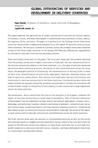 GLOBAL OUTSOURCING OF SERVICES AND
DEVELOPMENT IN DELIVERY COUNTRIES
Rupa Chanda, Professor of Economics, Indian Institute of Management,
Bangalore.
rupa@iimb.ernet.in
Thispaperexaminestheimplicationsofglobaloutsourcingofservicesforvariousaspects
ofeconomic,social,andhumandevelopmentinselecteddeliveryeconomiesinAsia,namely,
Philippines,China,andIndia.Thepaperisasynthesisofthefindingsacrossthesethree
countriesandprovidesacomparativeperspectiveontheimpactofservicesoutsourcingon
theseeconomies.Theanalysisisbasedonaprimarysurveyandin-depthinterviewsconducted
ineachofthethreetargetcountriesintheJanuary2005-February2006period,supplemented
byinformationavailablefromvarioussecondarysources.
Therearebroadlythreepartstothepaper.Thefirstpartdrawsupontheevidenceobtained
fromtheprimarysurveyandin-depthinterviewstohighlightthemaincharacteristicsof
theservicesoutsourcingindustryinthethreecountries,i.e.,thetypesofservicesoutsourced
andsectorswhereoutsourcingoccurs,thenatureofthisoutsourcedworkacrossthevalue
chain,thegeographicprofileofoutsourcing,thecharacteristicsofdeliveryfirmsinterms
oftheirsize,diversificationofactivities,employment,features,ownershipstatus,and
modeofexecution,amongothers.Thissectionalsohighlightsthemainfacilitatorsand
constraintstoservicesoutsourcinginthethreecountries.Corroboratingdatatablesand
simplecorrelationanalysisacrosskeyvariablesareprovidedtovalidatethediscussionand
toshedfurtherinsightontheprofileofthisindustryineachcountryandtodrawcomparisons
acrossthethreecountries.
Thesecondpart,whichconstitutesthecoreoftheanalysisinthispaper,assessesthe
impactofservicesoutsourcingonawiderangeofparameters.Someofthemaindimensions
ofdevelopmentthatareaddressedinclude:directandindirectemployment;incomes;skill,
knowledge,andtechnologytransfer;domesticandforeigninvestment;infrastructure;social
andculturalnorms;occupationalhealth,andinter-sectoralresourceallocation.Corroborating
datatablesaswellascorrelationanalysisareprovidedtohighlightthenatureoftheimpact
ineachcountryandtohighlightsimilaritiesanddifferencesacrossthethreecountries.
Thefinalsectiondrawsupontheanalysisintheprecedingsectionsaswellasthesurvey
andinterviewresultstosuggestpoliciesrequiredatvariouslevelstonotonlyfacilitatethe
growthoftheservicesoutsourcingindustryinthesethreecountries,buttoalsomakethis
growthconducivetorealisinglongtermsocial,economic,andhumandevelopmentobjectives
inasustainableandequitablemanner.
20 IMR Conference 2006
 