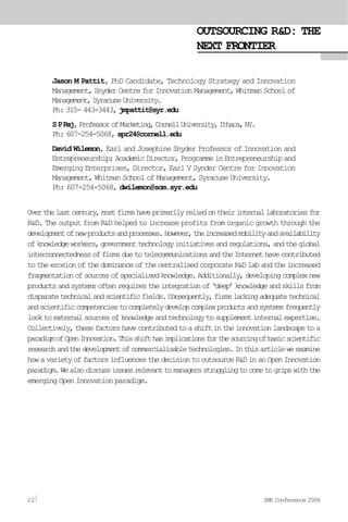 OUTSOURCING R&D: THE
NEXT FRONTIER
Jason M Pattit, PhD Candidate, Technology Strategy and Innovation
Management, Snyder Centre for Innovation Management, Whitman School of
Management,SyracuseUniversity.
Ph: 315- 443-3443, jmpattit@syr.edu
SPRaj,ProfessorofMarketing,CornellUniversity,Ithaca,NY.
Ph: 607-254-5068, spr24@cornell.edu
David Wilemon, Earl and Josephine Snyder Professor of Innovation and
Entrepreneurship; Academic Director, Programme in Entrepreneurship and
Emerging Enterprises, Director, Earl V Synder Centre for Innovation
Management, Whitman School of Management, Syracuse University.
Ph: 607-254-5068, dwilemon@som.syr.edu
Overthelastcentury,mostfirmshaveprimarilyreliedontheirinternallaboratoriesfor
R&D. The output from R&D helped to increase profits from organic growth through the
developmentofnewproductsandprocesses.However,theincreasedmobilityandavailability
ofknowledgeworkers,governmenttechnologyinitiativesandregulations,andtheglobal
interconnectednessoffirmsduetotelecommunicationsandtheInternethavecontributed
to the erosion of the dominance of the centralised corporate R&D lab and the increased
fragmentationofsourcesofspecialisedknowledge.Additionally,developingcomplexnew
productsandsystemsoftenrequirestheintegrationof‘deep’knowledgeandskillsfrom
disparatetechnicalandscientificfields.Consequently,firmslackingadequatetechnical
andscientificcompetenciestocompletelydevelopcomplexproductsandsystemsfrequently
looktoexternalsourcesofknowledgeandtechnologytosupplementinternalexpertise.
Collectively,thesefactorshavecontributedtoashiftintheinnovationlandscapetoa
paradigmofOpenInnovation.Thisshifthasimplicationsforthesourcingofbasicscientific
researchandthedevelopmentofcommercialisabletechnologies.Inthisarticleweexamine
howavarietyoffactorsinfluencesthedecisiontooutsourceR&DinanOpenInnovation
paradigm.Wealsodiscussissuesrelevanttomanagersstrugglingtocometogripswiththe
emerging Open Innovation paradigm.
22 IMR Conference 2006
 