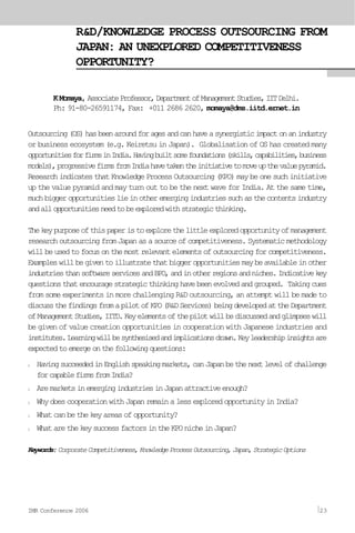 R&D/KNOWLEDGE PROCESS OUTSOURCING FROM
JAPAN: AN UNEXPLORED COMPETITIVENESS
OPPORTUNITY?
K Momaya, AssociateProfessor,DepartmentofManagementStudies,IITDelhi.
Ph: 91-80-26591174, Fax: +011 2686 2620, momaya@dms.iitd.ernet.in
Outsourcing(OS)hasbeenaroundforagesandcanhaveasynergisticimpactonanindustry
or business ecosystem (e.g. Keiretsu in Japan). Globalisation of OS has created many
opportunitiesforfirmsinIndia.Havingbuiltsomefoundations(skills,capabilities,business
models),progressivefirmsfromIndiahavetakentheinitiativetomoveupthevaluepyramid.
ResearchindicatesthatKnowledgeProcessOutsourcing(KPO)maybeonesuchinitiative
up the value pyramid and may turn out to be the next wave for India. At the same time,
muchbiggeropportunitieslieinotheremergingindustriessuchasthecontentsindustry
andallopportunitiesneedtobeexploredwithstrategicthinking.
Thekeypurposeofthispaperistoexplorethelittleexploredopportunityofmanagement
researchoutsourcingfromJapanasasourceofcompetitiveness.Systematicmethodology
willbeusedtofocusonthemostrelevantelementsofoutsourcingforcompetitiveness.
Exampleswillbegiventoillustratethatbiggeropportunitiesmaybeavailableinother
industriesthansoftwareservicesandBPO,andinotherregionsandniches.Indicativekey
questionsthatencouragestrategicthinkinghavebeenevolvedandgrouped. Takingcues
from some experiments in more challenging R&D outsourcing, an attempt will be made to
discussthefindingsfromapilotofKPO(R&DServices)beingdevelopedattheDepartment
ofManagementStudies,IITD.Keyelementsofthepilotwillbediscussedandglimpseswill
be given of value creation opportunities in cooperation with Japanese industries and
institutes.Learningwillbesynthesisedandimplicationsdrawn.Keyleadershipinsightsare
expectedtoemergeonthefollowingquestions:
l HavingsucceededinEnglishspeakingmarkets,canJapanbethenextlevelofchallenge
forcapablefirmsfromIndia?
l AremarketsinemergingindustriesinJapanattractiveenough?
l WhydoescooperationwithJapanremainalessexploredopportunityinIndia?
l What can be the key areas of opportunity?
l WhatarethekeysuccessfactorsintheKPOnicheinJapan?
Keywords:CorporateCompetitiveness,KnowledgeProcessOutsourcing,Japan,StrategicOptions
IMR Conference 2006 23
 