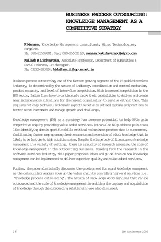 BUSINESS PROCESS OUTSOURCING:
KNOWLEDGE MANAGEMENT AS A
COMPETITIVE STRATEGY
K Manasa, Knowledge Management consultant, Wipro Technologies,
Bangalore.
Ph: 080-25502001, Fax: 080-25502160, manasa.kakulavarapu@wipro.com
Kailash B L Srivastava, Associate Professor, Department of Humanities &
SocialSciences,IITKharagpur.
Ph: 03222-283624, kbls@hss.iitkgp.ernet.in
Businessprocessoutsourcing,oneofthefastestgrowingsegmentsoftheITenabledservices
industry,isdeterminedbythenatureofindustry,coordinationandcontrolmechanism,
productmaturity,andlevelofinter-firmcompetition.Withincreasedcompetitioninthe
BPOsector,Indianfirmshavetocontinuouslyprovetheircapabilitiestodeliverandcreate
nearindispensablesituationsfortheparentorganisationtosurvivewithoutthem.This
requiresnotonlytechnicalanddomainexpertisebutalsorefinedsystemsandpracticesto
better serve customers and manage growth and challenge.
Knowledge management (KM) as a strategy has immense potential to help BPOs gain
competitiveedgebyprovidingvalueaddedservices.KMcanalsohelpaddresspainareas
likeidentifyingdomainspecificskillscriticaltobusinessprocessthatisoutsourced,
facilitatingfasterrampupamongfreshentrantsandretentionofvitalknowledgethatis
likelytobelostduetohighattritionrates.Despitethelargebodyofliteratureonknowledge
managementinavarietyofsettings,thereisapaucityofresearchassessingtheroleof
knowledge management in the outsourcing business. Drawing from the research in the
software services industry, this paper proposes ideas and guidelines on how knowledge
managementcanbeimplementedtodeliversuperiorqualityandvalueaddedservices.
Further,thepaperalsobrieflydiscussesthegrowingneedforsoundknowledgemanagement
as the outsourcing vendors move up the value chain by providing high-end services i.e.
‘Knowledge process outsourcing’. The nature of knowledge work/services that can be
outsourcedandtheroleofknowledgemanagementinenablingthecaptureandacquisition
ofknowledgethroughtheoutsourcingrelationshiparealsodiscussed.
24 IMR Conference 2006
 