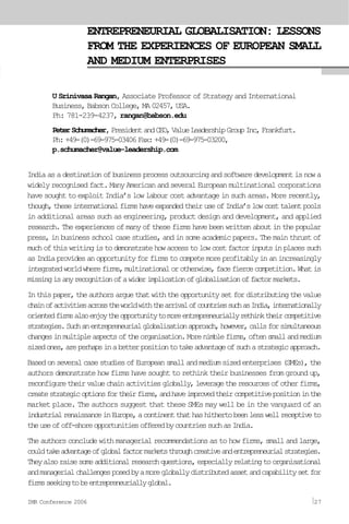ENTREPRENEURIAL GLOBALISATION: LESSONS
FROM THE EXPERIENCES OF EUROPEAN SMALL
AND MEDIUM ENTERPRISES
U Srinivasa Rangan, Associate Professor of Strategy and International
Business, Babson College, MA 02457, USA.
Ph: 781-239-4237, rangan@babson.edu
PeterSchumacher,PresidentandCEO,ValueLeadershipGroupInc,Frankfurt.
Ph:+49-(0)-69-975-03406Fax:+49-(0)-69-975-03200,
p.schumacher@value-leadership.com
Indiaasadestinationofbusinessprocessoutsourcingandsoftwaredevelopmentisnowa
widely recognised fact. Many American and several European multinational corporations
have sought to exploit India’s low labour cost advantage in such areas. More recently,
though,theseinternationalfirmshaveexpandedtheiruseofIndia’slowcosttalentpools
in additional areas such as engineering, product design and development, and applied
research.Theexperiencesofmanyofthesefirmshavebeenwrittenaboutinthepopular
press,inbusinessschoolcasestudies,andinsomeacademicpapers.Themainthrustof
muchofthiswritingistodemonstratehowaccesstolowcostfactorinputsinplacessuch
asIndiaprovidesanopportunityforfirmstocompetemoreprofitablyinanincreasingly
integratedworldwherefirms,multinationalorotherwise,facefiercecompetition.Whatis
missingisanyrecognitionofawiderimplicationofglobalisationoffactormarkets.
Inthispaper,theauthorsarguethatwiththeopportunitysetfordistributingthevalue
chainofactivitiesacrosstheworldwiththearrivalofcountriessuchasIndia,internationally
orientedfirmsalsoenjoytheopportunitytomoreentrepreneuriallyrethinktheircompetitive
strategies.Suchanentrepreneurialglobalisationapproach,however,callsforsimultaneous
changesinmultipleaspectsoftheorganisation.Morenimblefirms,oftensmallandmedium
sizedones,areperhapsinabetterpositiontotakeadvantageofsuchastrategicapproach.
BasedonseveralcasestudiesofEuropeansmallandmediumsizedenterprises(SMEs),the
authors demonstrate how firms have sought to rethink their businesses from ground up,
reconfiguretheirvaluechainactivitiesglobally,leveragetheresourcesofotherfirms,
createstrategicoptionsfortheirfirms,andhaveimprovedtheircompetitivepositioninthe
market place. The authors suggest that these SMEs may well be in the vanguard of an
industrialrenaissanceinEurope,acontinentthathashithertobeenlesswellreceptiveto
theuseofoff-shoreopportunitiesofferedbycountriessuchasIndia.
The authors conclude with managerial recommendations as to how firms, small and large,
couldtakeadvantageofglobalfactormarketsthroughcreativeandentrepreneurialstrategies.
Theyalsoraisesomeadditionalresearchquestions,especiallyrelatingtoorganisational
andmanagerialchallengesposedbyamoregloballydistributedassetandcapabilitysetfor
firmsseekingtobeentrepreneuriallyglobal.
IMR Conference 2006 27
 