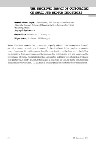 THE PERCEIVED IMPACT OF OUTSOURCING
ON SMALL AND MEDIUM INDUSTRIES
Jogendra Kumar Nayak, PhD student, IIT Kharagpur and Lecturer
(Senior),RegionalCollegeofManagement,BijuPattnaikTechnical
University,Orissa.
jognayak@yahoo.com
GautamSinha,Professor,IITKharagpur.
KalyanKGuin,Professor,IITKharagpur.
Recentliteraturesuggeststhatoutsourcing,properlyunderstoodandmanagedasanintegral
partofstrategy,canaidcompetitiveness.Ontheotherhand,industryevidencesuggests
that if overdone it could create a fragile organisation in the long run — the hollow
corporation. This paper examines the reasons for outsourcing and its impact on the
performanceoffirms.Anempiricalmethodwasadoptedandfirmswerestudiedonthebasis
ofaquestionnairestudy.Thisstudyhashelpedinanalysingthevariousfacetsofoutsourcing
anditsrelativeimportance.Itwouldactasaguidingtoolforpractitionersandresearchers.
28 IMR Conference 2006
 