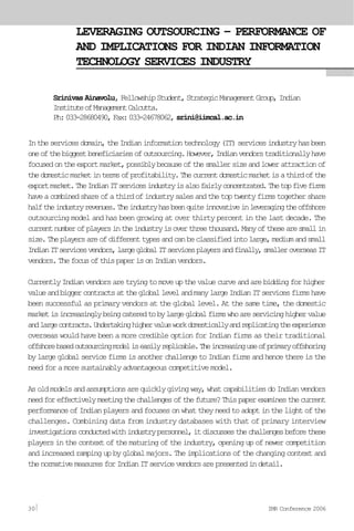 LEVERAGING OUTSOURCING – PERFORMANCE OF
AND IMPLICATIONS FOR INDIAN INFORMATION
TECHNOLOGY SERVICES INDUSTRY
Srinivas Ainavolu, FellowshipStudent,StrategicManagementGroup, Indian
InstituteofManagementCalcutta.
Ph:033-28680490,Fax:033-24678062,srini@iimcal.ac.in
Intheservicesdomain,theIndianinformationtechnology(IT)servicesindustryhasbeen
oneofthebiggestbeneficiariesofoutsourcing.However,Indianvendorstraditionallyhave
focusedontheexportmarket,possiblybecauseofthesmallersizeandlowerattractionof
thedomesticmarketintermsofprofitability.Thecurrentdomesticmarketisathirdofthe
exportmarket.TheIndianITservicesindustryisalsofairlyconcentrated.Thetopfivefirms
haveacombinedshareofathirdofindustrysalesandthetoptwentyfirmstogethershare
halftheindustryrevenues.Theindustryhasbeenquiteinnovativeinleveragingtheoffshore
outsourcing model and has been growing at over thirty percent in the last decade. The
currentnumberofplayersintheindustryisoverthreethousand.Manyofthesearesmallin
size.Theplayersareofdifferenttypesandcanbeclassifiedintolarge,mediumandsmall
IndianITservicesvendors,largeglobalITservicesplayersandfinally,smalleroverseasIT
vendors.ThefocusofthispaperisonIndianvendors.
CurrentlyIndianvendorsaretryingtomoveupthevaluecurveandarebiddingforhigher
valueandbiggercontractsatthegloballevelandmanylargeIndianITservicesfirmshave
been successful as primary vendors at the global level. At the same time, the domestic
marketisincreasinglybeingcateredtobylargeglobalfirmswhoareservicinghighervalue
andlargecontracts.Undertakinghighervalueworkdomesticallyandreplicatingtheexperience
overseas would have been a more credible option for Indian firms as their traditional
offshorebasedoutsourcingmodeliseasilyreplicable.Theincreasinguseofprimaryoffshoring
bylargeglobalservicefirmsisanotherchallengetoIndianfirmsandhencethereisthe
needforamoresustainablyadvantageouscompetitivemodel.
Asoldmodelsandassumptionsarequicklygivingway,whatcapabilitiesdoIndianvendors
needforeffectivelymeetingthechallengesofthefuture?Thispaperexaminesthecurrent
performanceofIndianplayersandfocusesonwhattheyneedtoadoptinthelightofthe
challenges. Combining data from industry databases with that of primary interview
investigationsconductedwithindustrypersonnel,itdiscussesthechallengesbeforethese
playersinthecontextofthematuringoftheindustry,openingupofnewercompetition
andincreasedrampingupbyglobalmajors.Theimplicationsofthechangingcontextand
thenormativemeasuresforIndianITservicevendorsarepresentedindetail.
30 IMR Conference 2006
 