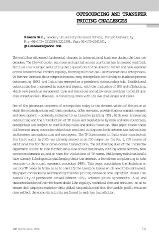 OUTSOURCING AND TRANSFER
PRICING CHALLENGES
Suveera Gill, Reader, University Business School, Panjab University.
Ph: +91-172- 2212389/2212398, Fax: 91-172-2541591,
gillsuveera@yahoo.com
Theworldhaswitnessedfundamentalchangesininternationalbusinessduringthelasttwo
decades.Theflowofgoods,servicesandcapitalacrosscountrieshasincreasedmanifold.
Entitiesarenolongerrestrictingtheiroperationstothedomesticmarketandhaveexpanded
acrossinternationalbordersrapidly,becomingmultinationalandtransnationalenterprises.
Tofurtherincreasetheircompetitiveness,manyenterprisesareturningtobusinessprocess
outsourcing (BPO) and India has emerged as a prominent outsourcing hub. Traditional
outsourcinghasincreasedinscopeandimpact,withtheinclusionofBPOandoffshoring,
whichsavepreciousmanagementtimeandresourcesandalloworganisationstobuildupon
corecompetencies.However,outsourcingcomeswithitsownchallengesandrisks.
Oneoftheparamountconcernsofenterprisestodayisthedeterminationofthepriceat
whichtherelatedpartiesselltheirproducts,offerservices,providefundsorconductresearch
and development — commonly referred to as transfer pricing (TP). With ever increasing
outsourcingandtheintroductionofTPrulesandregulationsbymoreandmorecountries,
enterprisesaresubjecttoconflictingrulesanddoubletaxation.Thispapertracesthese
differencesamongcountrieswhichhaveresultedindisputesbothbetweentaxauthorities
andbetweentaxauthoritiesandtaxpayers.TheTPDirectorateinIndiawhichcarriedout
its first audit in 2005 has already zeroed in on 250 companies for Rs. 1,250 crores of
additionaltaxfortheircross-bordertransactions.TheoutstandingduesoftheIncomeTax
departmentaresettorisefurtherandaslewofmultinationals,cuttingacrosssectors,have
contested demands raised on them for violations of TP norms. While many multinationals
havealreadyfiledappealschallengingtheirtaxdemands,afewothersareplanningtotake
recoursetothemutualagreementprocedure(MAP).Thispaperscrutinisesthedecisionson
variousTPcasesinIndiasoastoidentifythetaxationissueswhichneedtobeaddressed.
Thepaperconcludesbyrecommendingtransferpricingreviewonsomeimportantissueslike
taxability of permanent establishment (PE), advance price agreements (APA) and
characterisationofnon-feebaseddealslikeroyalty,technicalfeesandservices,soasto
ensurethattaxpayersmaximisetheirglobaltaxpositionandthatthetaxableprofitreturned
doesreflecttheeconomicactivityperformedineachtaxjurisdiction.
IMR Conference 2006 31
 