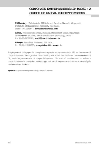 CORPORATE ENTREPRENEURSHIP MODEL: A
SOURCE OF GLOBAL COMPETITIVENESS
BRBhardwaj, PhDstudent,IITDelhiandfaculty,BharartiVidyapeeth
Institute of Management & Research, New Delhi.
Phone: 9811545647, brotorauth@yahoo.com
Sushil,ProfessorandChair,StrategicManagementGroup,Department
ofManagementStudies,IndianInstituteofTechnology,Delhi.
Ph: 91-80-26591189, sushil@dms.iitd.ernet.in
KMomaya,AssociateProfessor,IITDelhi.
Ph: 91-80-26591895, momaya@dms.iitd.ernet.in
Thepurposeofthispaperistoexplorecorporateentrepreneurship(CE)asthesourceof
competitiveness.TheobjectiveistodevelopaCEModelthatincludestheantecedentsof
CE, and the parameters of competitiveness. This model can be used to enhance
competitivenessintheglobalmarket.Applicationofregressionandcorrelationanalysis
hasbeenshownindetail.
Keywords:corporateentrepreneurship,competitiveness
32 IMR Conference 2006
 