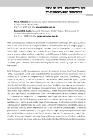 INDO US FTA: PROSPECTS FOR
IT-ENABLED/BPO SERVICES
ArpitaMukherjee,SeniorFellow,IndianCouncilforResearchonInternational
EconomicRelations(ICRIER).
Ph:91-11-24645218-20,arpita@icrier.res.in
Paramita Deb Gupta, Research Assistant, Indian Council for Research on
InternationalEconomicRelations(ICRIER).
Ph: 91-11- 2464 5218-20, paramita@icrier.res.in
Withincreasedglobalisationanddevelopmentofinformationtechnology,developedcountries
suchastheUSarerelocatingalargecomponentofback-officeservices(forexample,payroll)
andfront-officeservices(forexample,customercare)todevelopingcountriessuchas
India.Suchrelocationshelpthecompaniesinreducingcostsandatthesametimemaintain
sameorachievehigherlevelsofproductivityandefficiency.InIndia,relocationhasledto
economic development, creation of employment, increase in wages, growth of ancillary
industriesandinvestmentininfrastructure.Inspiteofthebenefits,someoftheUSstates,
inrecentyears,haveenactedanti-outsourcingregulations,primarilytoprotectdomestic
employment.
Both India and the US have expressed interest in entering into an Free Trade Agreement
(FTA). Although it is yet to be decided whether the agreement would cover only service
sectors or it would be all comprehensive (covering goods, services, investment, trade
facilitation,etc.),ithasbeenagreedthatIT-enabled/BPOserviceswillbeapriorityarea
forFTAnegotiationsfromtheIndianperspective.Thecomplexityofthenegotiationsstems
fromthefactthatthisisacross-sectoralissue,i.e.,itaffectsmorethanoneservicesector.
Inthiscontext,thisstudydiscussesthecurrenttradeflowsbetweenIndiaandtheUSin
thissector,highlightstheareasoftradepotential,recentregulatoryandotherdevelopments
andtheirimplication,andbarrierstotrade.Thestudyisbasedonacountry-widesurveyof
112IT-enabled/BPOcompanies(95independentand17captive),whichhaveallormajority
businesswiththeUS.ItdiscussestowhatextentIndiaandtheUSarelikelytoliberalise
multilaterallyintheon-goingDohaRoundofnegotiations.Italsodiscussestheextentof
liberalisationundertakenbytheUSandIndiaintheirotherbilateralagreements.Basedon
thebarriersfacedbyIndiancompaniesintheUSandwhattheUSisofferingtoitstrading
partnersinbilateralagreements,itsuggestsIndia’snegotiatingstrategiesanddiscusses
whattheUSislikelytoaskreciprocally.ItfocusesonhowtheFTAcanbemutuallybeneficial.
Finally,itsuggestsdomesticreformswhichwouldimproveproductivity,efficiencyandglobal
competitivenessofthesectorandenableIndiatobenefitfromthebilateralliberalisation.
IMR Conference 2006 33
 