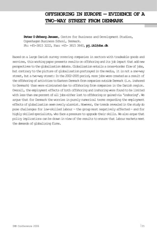 OFFSHORING IN EUROPE — EVIDENCE OF A
TWO-WAY STREET FROM DENMARK
Peter D Ørberg Jensen, Centre for Business and Development Studies,
Copenhagen Business School, Denmark.
Ph: +45-3815 3222, Fax: +45- 3815 3840, pj.ikl@cbs.dk
Based on a large Danish survey covering companies in sectors with tradeable goods and
services,thisworkingpaperpresentsresultsonoffshoringanditsjobimpactthataddnew
perspectivestotheglobalisationdebate.Globalisationentailsacross-borderflowofjobs,
butcontrarytothepictureofglobalisationportrayedinthemedia,itisnotaone-way
street,butatwo-waystreet:Inthe2002-2005period,morejobswerecreatedasaresultof
theoffshoringofactivitiestoEasternDenmarkfromcompaniesoutsideDenmark(i.e.inshored
toDenmark)thanwereeliminatedduetooffshoringfromcompaniesintheDanishregion.
Overall,theemploymenteffectsofbothoffshoringandinshoringwerefoundtobelimited
withlessthanonepercentofalljobseitherlosttooffshoringorgainedvia‘inshoring’.We
argue that for Denmark the worries in purely numerical terms regarding the employment
effectsofglobalisationseemoverlyalarmist.However,thetrendsrevealedinthestudydo
pose challenges for low-skilled labour — the group most negatively affected — and for
highlyskilledspecialists,whofaceapressuretoupgradetheirskills.Wealsoarguethat
policyimplicationscanbedrawninviewoftheresultstoensurethatlabourmarketsmeet
thedemandsofglobalisingfirms.
IMR Conference 2006 35
 