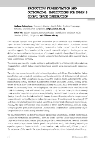 PRODUCTION FRAGMENTATION AND
OUTSOURCING: IMPLICATIONS FOR INDIA’S
GLOBAL TRADE INTEGRATION
Sadhana Srivastava, Research Scholar, South Asian Studies Programme,
National University of Singapore. artp0320@nus.edu.sg
RahulSen,Fellow,RegionalEconomicStudies,InstituteofSoutheastAsian
Studies(ISEAS),Singapore.rahul@iseas.edu.sg
The linkages between Foreign Direct Investment (FDI) and trade have assumed greater
importance with increasing globalisation and rapid advancement in information and
communications technologies, resulting in reduction in the cost of communications and
logisticssupport.Thishasenhancedthescopeofinternationalproductionfragmentation,
definedasthecross-borderfragmentationofcomponentproduction/assemblywithinvertically
integratedproductionprocesses,notonlyinmerchandisetrade,butalsoincreasinglyin
tradeincommercialservices.
This paper analyses the trends, patterns and implications of international production
fragmentationinbothIndia’smerchandisetradeaswellasintransactionincommercial
services.
Theprincipalresearchquestionstobeinvestigatedareasfollows.First,whetherIndian
manufacturing is indeed experiencing the phenomenon of international product
fragmentation. This is captured by analysing the trade in parts and components in the
manufacturingsector,forwhichdisaggregatedproductleveldataisused.Second,isthe
extenttowhichsuchtradeisbeingfacilitatedbymultinationalsthatengageincross-
borderintra-industrytrade.Forthispurpose,thepaperdecomposesIndia’smanufacturing
tradeintoone-waytradeandintra-industrytrade(IIT).Whilealargeportionofone-way
tradewouldbeinter-industrytradeasexplainedbythetraditionalcomparativeadvantage
theory,itwouldalsoincludetradewithchangesincommoditycategoriesintheprocessof
transactionsinverticallyfragmentedproductionchains.TheestimatesofthevolumeofIIT
inIndia’smanufacturingprovideusefulinsightsonthemagnitudeofproductfragmentation.
Finally,thepaperprovidesmorebroadestimatesofIITinIndia’scommercialservicestrade,
tohighlightthegrowingimportanceofinternationalfragmentationinservicesbywayof
the phenomenon of outsourcing and offshoring.
TheanalysispointstothefactthatIndiaisexperiencinginternationalproductfragmentation
inbothitsmerchandiseandcommercialservicestrade,withthelattersectorexperiencing
largescaleoffshoringactivities,particularlyintheICT-enabledservices.However,compared
tomostdevelopingeconomiesinAsia(particularlyinEastAsia),Indiaisonlybeginningto
experienceproductfragmentationinitsmerchandisetrade,andhasasignificantpotential
forexpansionofthesameintheareaofauto-parts,electronicsandelectricalmachinery.
36 IMR Conference 2006
 