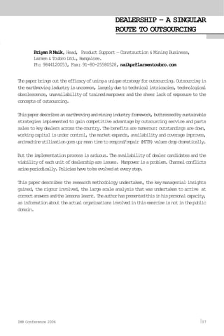 DEALERSHIP – A SINGULAR
ROUTE TO OUTSOURCING
Priyan R Naik, Head, Product Support — Construction & Mining Business,
Larsen&ToubroLtd.,Bangalore.
Ph: 9844120053, Fax: 91-80-25580528, naikpr@larsentoubro.com
Thepaperbringsouttheefficacyofusingauniquestrategyforoutsourcing.Outsourcingin
theearthmovingindustryisuncommon,largelyduetotechnicalintricacies,technological
obsolescence, unavailability of trained manpower and the sheer lack of exposure to the
conceptsofoutsourcing.
Thispaperdescribesanearthmovingandminingindustryframework,buttressedbysustainable
strategies implemented to gain competitive advantage by outsourcing service and parts
salestokeydealersacrossthecountry.Thebenefitsarenumerous:outstandingsaredown,
workingcapitalisundercontrol,themarketexpands,availabilityandcoverageimproves,
andmachineutilisationgoesup;meantimetorespond/repair(MTTR)valuesdropdramatically.
Buttheimplementationprocessisarduous.Theavailabilityofdealercandidatesandthe
viabilityofeachunitofdealershipareissues. Manpowerisaproblem.Channelconflicts
ariseperiodically.Policieshavetobeevolvedateverystep.
This paper describes the research methodology undertaken, the key managerial insights
gained,therigourinvolved,thelargescaleanalysisthatwasundertakentoarrive at
correctanswersandthelessonslearnt.Theauthorhaspresentedthisinhispersonalcapacity,
asinformationabouttheactualorganisationsinvolvedinthisexerciseisnotinthepublic
domain.
IMR Conference 2006 37
 