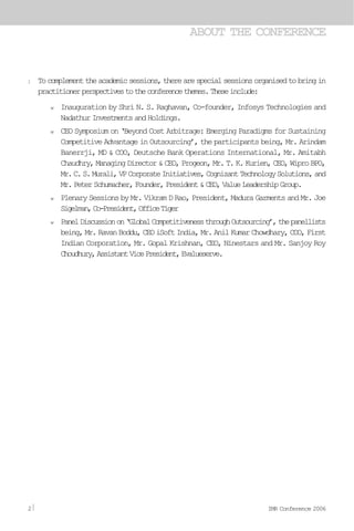 l Tocomplementtheacademicsessions,therearespecialsessionsorganisedtobringin
practitionerperspectivestotheconferencethemes.Theseinclude:
w Inauguration by Shri N. S. Raghavan, Co-founder, Infosys Technologies and
Nadathur Investments and Holdings.
w CEO Symposium on ‘Beyond Cost Arbitrage: Emerging Paradigms for Sustaining
Competitive Advantage in Outsourcing’, the participants being, Mr. Arindam
Banerrji, MD & COO, Deutsche Bank Operations International, Mr. Amitabh
Chaudhry, Managing Director & CEO, Progeon, Mr. T. K. Kurien, CEO, Wipro BPO,
Mr.C.S.Murali,VPCorporateInitiatives,CognizantTechnologySolutions,and
Mr.PeterSchumacher,Founder,President&CEO,ValueLeadershipGroup.
w Plenary Sessions by Mr. Vikram D Rao, President, Madura Garments and Mr. Joe
Sigelman,Co-President,OfficeTiger
w PanelDiscussionon‘GlobalCompetitivenessthroughOutsourcing’,thepanellists
being, Mr. Ravan Boddu, CEO iSoft India, Mr. Anil Kumar Chowdhary, COO, First
Indian Corporation, Mr. Gopal Krishnan, CEO, Ninestars and Mr. Sanjoy Roy
Choudhury,AssistantVicePresident,Evalueserve.
ABOUT THE CONFERENCE
2 IMR Conference 2006
 