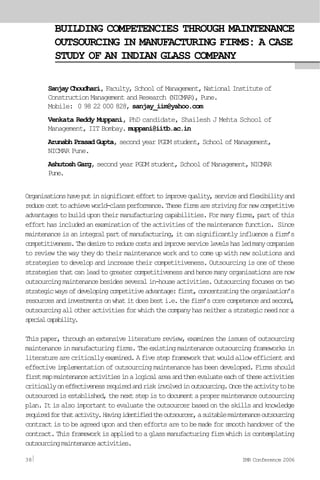 BUILDING COMPETENCIES THROUGH MAINTENANCE
OUTSOURCING IN MANUFACTURING FIRMS: A CASE
STUDY OF AN INDIAN GLASS COMPANY
Sanjay Choudhari, Faculty, School of Management, National Institute of
Construction Management and Research (NICMAR), Pune.
Mobile: 0 98 22 000 828, sanjay_iim@yahoo.com
Venkata Reddy Muppani, PhD candidate, Shailesh J Mehta School of
Management, IIT Bombay. muppani@iitb.ac.in
Arunabh Prasad Gupta, second year PGDM student, School of Management,
NICMAR Pune.
Ashutosh Garg, second year PGDM student, School of Management, NICMAR
Pune.
Organisationshaveputinsignificantefforttoimprovequality,serviceandflexibilityand
reducecosttoachieveworld-classperformance.Thesefirmsarestrivingfornewcompetitive
advantagestobuildupontheirmanufacturingcapabilities.Formanyfirms,partofthis
efforthasincludedanexaminationoftheactivitiesofthemaintenancefunction. Since
maintenanceisanintegralpartofmanufacturing,itcansignificantlyinfluenceafirm’s
competitiveness.Thedesiretoreducecostsandimproveservicelevelshasledmanycompanies
to review the way they do their maintenance work and to come up with new solutions and
strategies to develop and increase their competitiveness. Outsourcing is one of these
strategiesthatcanleadtogreatercompetitivenessandhencemanyorganisationsarenow
outsourcingmaintenancebesidesseveralin-houseactivities.Outsourcingfocusesontwo
strategicwaysofdevelopingcompetitiveadvantage:first,concentratingtheorganisation’s
resourcesandinvestmentsonwhatitdoesbesti.e.thefirm’scorecompetenceandsecond,
outsourcingallotheractivitiesforwhichthecompanyhasneitherastrategicneednora
specialcapability.
Thispaper,throughanextensiveliteraturereview,examinestheissuesofoutsourcing
maintenanceinmanufacturingfirms.Theexistingmaintenanceoutsourcingframeworksin
literaturearecriticallyexamined.Afivestepframeworkthatwouldallowefficientand
effective implementation of outsourcing maintenance has been developed. Firms should
firstmapmaintenanceactivitiesinalogicalareaandthenevaluateeachoftheseactivities
criticallyoneffectivenessrequiredandriskinvolvedinoutsourcing.Oncetheactivitytobe
outsourcedisestablished,thenextstepistodocumentapropermaintenanceoutsourcing
plan.Itisalsoimportanttoevaluatetheoutsourcerbasedontheskillsandknowledge
requiredforthatactivity.Havingidentifiedtheoutsourcer,asuitablemaintenanceoutsourcing
contractistobeagreeduponandtheneffortsaretobemadeforsmoothhandoverofthe
contract.Thisframeworkisappliedtoaglassmanufacturingfirmwhichiscontemplating
outsourcingmaintenanceactivities.
38 IMR Conference 2006
 