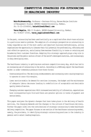 COMPETITIVE STRATEGIES FOR OUTSOURCING
IN HEALTHCARE INDUSTRY
BalaKrishnamoorthy, Professor-BusinessPolicy,NarseeMonjeeInstitute
of Management Studies (NMIMS)-Deemed University, Mumbai.
Ph: 91-22-25568062, balark1@rediffmail.com
Varun Nagalia, MBA II Student, NMIMS-Deemed University, Mumbai.
Ph: 9198207 20383, varun_nagalia@rediffmail.com
Inthepast,outsourcinghasbeenusedtacticallyasarapidandoftenshort-termsolution
toaparticularneedorproblem.Theadoptionofastrategicperspectiveonoutsourcingis
today regarded as one of the most useful and important business methodologies, giving
organisationstheopportunitytoliberatetheirfullpotentialforprofitability,efficiencyand
costeffectiveoperation,andallowingthemmaximumflexibilityintermsorretainingand
broadeningtheircustomerfranchise.Adoptingthisstrategicapproachplaysakeyrolein
theprivateandthepublicsectorsofmostoftheworld’sdevelopedcountries,andincreasingly
in many developing ones.
Thehealthcareindustryisgettingmoreandmorecompetitiveeveryday,whichhasledto
anincreasinguseofoutsourcinginthesector.AccordingtoaMcKinseyreportthehealthcare
marketisundertremendouspressurefromthreeforces:
l Constrainedprofits:Thedecliningreimbursementsandincreasingcostscausinghospitals
tooperateonrazorthinmargins.
l Lowerservicemodels:Asdemandforservicesincreases,thebudgetandthemaintenance
of adequate labour decrease leading to redefinition of acceptable and desirable
qualitylevelsofservice.
l Changingcustomerexpectations:Withincreasedavailabilityofinformation,expectations
have increased multiple fold and there are greater options in terms of payment and
servicelevels.
Thispaperanalysesthedynamicchangesthathavetakenplaceinthedeliveryofhealth
services, the changing demands and the changes in the outlook of healthcare delivery.
Furtherthepaperlooksintothecontributionsofstrategicoutsourcingtomakehealthcare
deliverycompetitive.Thepaperfocusesononesectionofthehealthcareoutsourcingmarket,
namely,theproviders,inidentifyingstrategicoutsourcingpracticesintheindustryin
generalandinselectleadinghospitals.
IMR Conference 2006 39
 