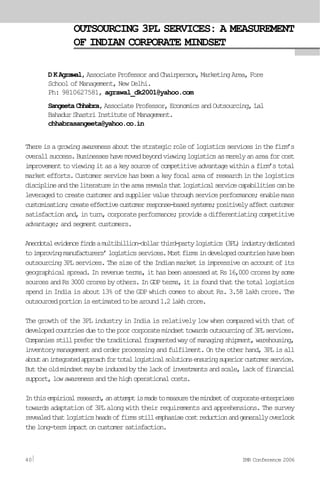 OUTSOURCING 3PL SERVICES: A MEASUREMENT
OF INDIAN CORPORATE MINDSET
DKAgrawal,AssociateProfessorandChairperson,MarketingArea,Fore
School of Management, New Delhi.
Ph: 9810627581, agrawal_dk2001@yahoo.com
SangeetaChhabra,AssociateProfessor,EconomicsandOutsourcing,Lal
BahadurShastriInstituteofManagement.
chhabrasangeeta@yahoo.co.in
Thereisagrowingawarenessaboutthestrategicroleoflogisticsservicesinthefirm’s
overallsuccess.Businesseshavemovedbeyondviewinglogisticsasmerelyanareaforcost
improvementtoviewingitasakeysourceofcompetitiveadvantagewithinafirm’stotal
marketefforts.Customerservicehasbeenakeyfocalareaofresearchinthelogistics
disciplineandtheliteratureinthearearevealsthatlogisticalservicecapabilitiescanbe
leveragedtocreatecustomerandsuppliervaluethroughserviceperformance;enablemass
customisation;createeffectivecustomerresponse-basedsystems;positivelyaffectcustomer
satisfactionand,inturn,corporateperformance;provideadifferentiatingcompetitive
advantage; and segment customers.
Anecdotalevidencefindsamultibillion-dollarthird-partylogistics(3PL)industrydedicated
toimprovingmanufacturers’logisticsservices.Mostfirmsindevelopedcountrieshavebeen
outsourcing3PLservices.ThesizeoftheIndianmarketisimpressiveonaccountofits
geographicalspread.Inrevenueterms,ithasbeenassessedatRs16,000croresbysome
sourcesandRs3000croresbyothers.InGDPterms,itisfoundthatthetotallogistics
spend in India is about 13% of the GDP which comes to about Rs. 3.58 lakh crore. The
outsourcedportionisestimatedtobearound1.2lakhcrore.
The growth of the 3PL industry in India is relatively low when compared with that of
developedcountriesduetothepoorcorporatemindsettowardsoutsourcingof3PLservices.
Companiesstillpreferthetraditionalfragmentedwayofmanagingshipment,warehousing,
inventorymanagementandorderprocessingandfulfilment.Ontheotherhand,3PLisall
aboutanintegratedapproachfortotallogisticalsolutionsensuringsuperiorcustomerservice.
Buttheoldmindsetmaybeinducedbythelackofinvestmentsandscale,lackoffinancial
support,lowawarenessandthehighoperationalcosts.
Inthisempiricalresearch,anattemptismadetomeasurethemindsetofcorporateenterprises
towards adaptation of 3PL along with their requirements and apprehensions. The survey
revealedthatlogisticsheadsoffirmsstillemphasisecostreductionandgenerallyoverlook
thelong-termimpactoncustomersatisfaction.
40 IMR Conference 2006
 