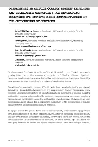 DIFFERENCES IN SERVICE QUALITY BETWEEN DEVELOPED
AND DEVELOPING COUNTRIES: HOW DEVELOPING
COUNTRIES CAN IMPROVE THEIR COMPETITIVENESS IN
THE OUTSOURCING OF SERVICES
Naresh K Malhotra, Regents’ Professor, College of Management, Georgia
InstituteofTechnology.
Naresh.Malhotra@mgt.gatech.edu
JamesAgarwal,AssociateProfessorandCoordinatorofMarketing,University
ofCalgary,Canada.
james.agarwal@haskayne.ucalgary.ca
Francis M Ulgado, Associate Professor, College of Management, Georgia
InstituteofTechnology.
francis.ulgado@mgt.gatech.edu
GShainesh,AssociateProfessor,Marketing,IndianInstituteofManagement
Bangalore.
shaineshg@iimb.ernet.in
Servicesaccountforalmosttwo-thirdsoftheworld’stotaloutput.Tradeinservicesis
growingfasterthaninotherareasandaccountsforonefifthofworldtrade. Exportsin
commercialservicesarenowgrowingfasterthanexportsinmerchandisegoods. Currently,
they account for more than 20% of the volume of merchandise trade.
Evaluationofservicequalitybecomesdifficultduetothreecharacteristicsthatareinherent
inservices—intangibility,heterogeneity,andinseparability.However,Parasuraman,etal.
proposed a framework consisting of ten determinants or dimensions of service quality:
reliability,access,understandingthecustomer,responsiveness,competence,courtesy,
communication,credibility,security,andtangibleconsiderations. Malhotraetal.used
thesedimensionsasabasisforacomparativeevaluationofthedeterminantsofservice
qualitybetweendevelopedanddevelopingcountries.
Thispaperextendsthegeneralframeworkforservicequalityandcorrespondinghypotheses
developedbyMalhotraetal.whichcomparativelyevaluatestendimensionsofservicequality
between developed and developing countries, to develop a framework for evaluating the
competitiveness in the outsourcing of services. It draws several implications on how
developingcountriescanimprovetheirglobalcompetitivenessintheoutsourcingofservices.
IMR Conference 2006 41
 
