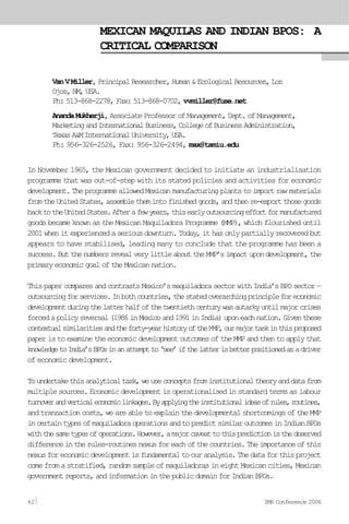 MEXICAN MAQUILAS AND INDIAN BPOS: A
CRITICAL COMPARISON
VanVMiller, PrincipalResearcher,Human&EcologicalResources,Los
Ojos,NM,USA.
Ph: 513-868-2278, Fax: 513-868-0702, vvmiller@fuse.net
AnandaMukherji, AssociateProfessorofManagement,Dept.ofManagement,
MarketingandInternationalBusiness,CollegeofBusinessAdministration,
TexasA&MInternationalUniversity,USA.
Ph: 956-326-2526, Fax: 956-326-2494, max@tamiu.edu
In November 1965, the Mexican government decided to initiate an industrialisation
programme that was out-of-step with its stated policies and activities for economic
development.TheprogrammeallowedMexicanmanufacturingplantstoimportrawmaterials
fromtheUnitedStates,assemblethemintofinishedgoods,andthenre-exportthosegoods
backtotheUnitedStates.Afterafewyears,thisearlyoutsourcingeffortformanufactured
goods became known as the Mexican Maquiladora Programme (MMP), which flourished until
2001whenitexperiencedaseriousdownturn.Today,ithasonlypartiallyrecoveredbut
appears to have stabilised, leading many to conclude that the programme has been a
success.ButthenumbersrevealverylittleabouttheMMP’simpactupondevelopment,the
primaryeconomicgoaloftheMexicannation.
ThispapercomparesandcontrastsMexico’smaquiladorasectorwithIndia’sBPOsector—
outsourcingforservices.Inbothcountries,thestatedoverarchingprincipleforeconomic
developmentduringthelatterhalfofthetwentiethcenturywasautarkyuntilmajorcrises
forcedapolicyreversal(1986inMexicoand1991inIndia)uponeachnation.Giventhese
contextualsimilaritiesandtheforty-yearhistoryoftheMMP,ourmajortaskinthisproposed
paper is to examine the economic development outcomes of the MMP and then to apply that
knowledgetoIndia’sBPOsinanattemptto‘see’ifthelatterisbetterpositionedasadriver
of economic development.
Toundertakethisanalyticaltask,weuseconceptsfrominstitutionaltheoryanddatafrom
multiple sources. Economic development is operationalised in standard terms as labour
turnoverandverticaleconomiclinkages.Byapplyingtheinstitutionalideasofrules,routines,
andtransactioncosts,weareabletoexplainthedevelopmentalshortcomingsoftheMMP
incertaintypesofmaquiladoraoperationsandtopredictsimilaroutcomesinIndianBPOs
withthesametypesofoperations.However,amajorcaveattothispredictionistheobserved
differenceintherules-routinesnexusforeachofthecountries.Theimportanceofthis
nexusforeconomicdevelopmentisfundamentaltoouranalysis.Thedataforthisproject
come from a stratified, random sample of maquiladoras in eight Mexican cities, Mexican
governmentreports,andinformationinthepublicdomainforIndianBPOs.
42 IMR Conference 2006
 