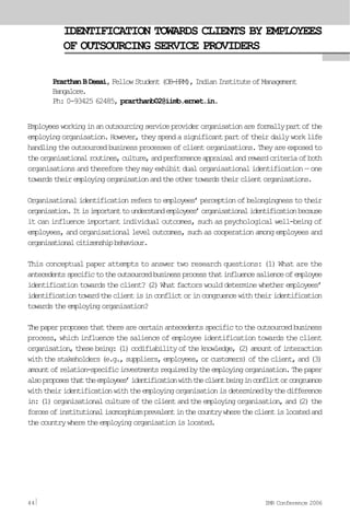 IDENTIFICATION TOWARDS CLIENTS BY EMPLOYEES
OF OUTSOURCING SERVICE PROVIDERS
PrarthanBDesai,FellowStudent(OB-HRM),IndianInstituteofManagement
Bangalore.
Ph: 0-93425 62485, prarthanb02@iimb.ernet.in.
Employeesworkinginanoutsourcingserviceproviderorganisationareformallypartofthe
employingorganisation.However,theyspendasignificantpartoftheirdailyworklife
handlingtheoutsourcedbusinessprocessesofclientorganisations.Theyareexposedto
theorganisationalroutines,culture,andperformanceappraisalandrewardcriteriaofboth
organisations and therefore they may exhibit dual organisational identification — one
towardstheiremployingorganisationandtheothertowardstheirclientorganisations.
Organisationalidentificationreferstoemployees’perceptionofbelongingnesstotheir
organisation.Itisimportanttounderstandemployees’organisationalidentificationbecause
it can influence important individual outcomes, such as psychological well-being of
employees, and organisational level outcomes, such as cooperation among employees and
organisationalcitizenshipbehaviour.
This conceptual paper attempts to answer two research questions: (1) What are the
antecedentsspecifictotheoutsourcedbusinessprocessthatinfluencesalienceofemployee
identificationtowardstheclient?(2)Whatfactorswoulddeterminewhetheremployees’
identificationtowardtheclientisinconflictorincongruencewiththeiridentification
towardstheemployingorganisation?
Thepaperproposesthattherearecertainantecedentsspecifictotheoutsourcedbusiness
process, which influence the salience of employee identification towards the client
organisation,thesebeing:(1)codifiabilityoftheknowledge,(2)amountofinteraction
withthestakeholders(e.g.,suppliers,employees,orcustomers)oftheclient,and(3)
amountofrelation-specificinvestmentsrequiredbytheemployingorganisation.Thepaper
alsoproposesthattheemployees’identificationwiththeclientbeinginconflictorcongruence
withtheiridentificationwiththeemployingorganisationisdeterminedbythedifference
in:(1)organisationalcultureoftheclientandtheemployingorganisation,and(2)the
forcesofinstitutionalisomorphismprevalentinthecountrywheretheclientislocatedand
thecountrywheretheemployingorganisationislocated.
44 IMR Conference 2006
 