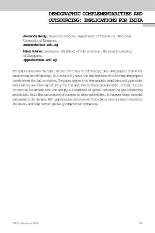 DEMOGRAPHIC COMPLEMENTARITIES AND
OUTSOURCING: IMPLICATIONS FOR INDIA
Amarendu Nandy, Research Scholar, Department of Economics, National
UniversityofSingapore.
amarendu@nus.edu.sg
MukulGAsher,Professor,LKYSchoolofPublicPolicy,NationalUniversity
ofSingapore.
sppasher@nus.edu.sg
ThispaperanalysestheimplicationsforIndiaofdifferingglobaldemographictrendsfor
outsourcingandoffshoring.Italsobrieflynotestheimplicationsofdifferingdemographic
trendsamongtheIndianstates.Thepaperarguesthatdemographiccomplimentarityprovides
Indiawithaone-timeopportunityforthenexttwotothreedecadeswhichitmustutilise
tosustainitsgrowthrateandoccupyallsegmentsofglobaloutsourcingandoffshoring
activities.Indiahashadadegreeofsuccessintheseactivities.Ithoweverfacesinternal
andexternalchallenges.WithappropriatepoliciesandfocusIndiacancontinuetomaintain
itsshare,andhelpnurturegloballycompetitivecompanies.
IMR Conference 2006 45
 