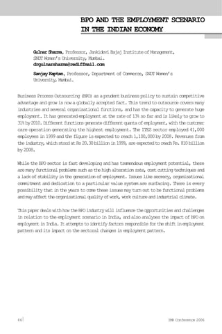 BPO AND THE EMPLOYMENT SCENARIO
IN THE INDIAN ECONOMY
GulnarSharma,Professor,JankideviBajajInstituteofManagement,
SNDT Women’s University, Mumbai.
drgulnarsharma@rediffmail.com
Sanjay Kaptan, Professor, Department of Commerce, SNDT Women’s
University,Mumbai.
BusinessProcessOutsourcing(BPO)asaprudentbusinesspolicytosustaincompetitive
advantageandgrowisnowagloballyacceptedfact.Thistrendtooutsourcecoversmany
industriesandseveralorganisationalfunctions,andhasthecapacitytogeneratehuge
employment.Ithasgeneratedemploymentattherateof13%sofarandislikelytogrowto
31%by2010.Differentfunctionsgeneratedifferentquantaofemployment,withthecustomer
care operation generating the highest employment. The ITES sector employed 41,000
employees in 1999 and the figure is expected to reach 1,100,000 by 2008. Revenues from
theindustry,whichstoodatRs20.30billionin1999,areexpectedtoreachRs.810billion
by2008.
While the BPO sector is fast developing and has tremendous employment potential, there
aremanyfunctionalproblemssuchasthehighalterationrate,costcuttingtechniquesand
alackofstabilityinthegenerationofemployment.Issueslikesecrecy,organisational
commitment and dedication to a particular value system are surfacing. There is every
possibilitythatintheyearstocometheseissuesmayturnouttobefunctionalproblems
andmayaffecttheorganisationalqualityofwork,workcultureandindustrialclimate.
ThispaperdealswithhowtheBPOindustrywillinfluencetheopportunitiesandchallenges
in relation to the employment scenario in India, and also analyses the impact of BPO on
employmentinIndia.Itattemptstoidentifyfactorsresponsiblefortheshiftinemployment
patternanditsimpactonthesectoralchangesinemploymentpattern.
46 IMR Conference 2006
 