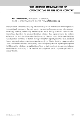 THE WELFARE IMPLICATIONS OF
OUTSOURCING IN THE HOST COUNTRY
Arti Grover Goswami, Delhi School of Economics,
Ph: 91-11-27666703, Fax: 91-11-2766-7159, arti@econdse.org
Foreigndirectinvestment(FDI)maynotnecessarilybethemostwelfareenhancingformof
internationalinvestment.Thehostcountryhasamenuofoptionssuchasjointventure,
technologylicensing,franchising,outsourcingetc.Ahostcountry’schoiceoforganisational
form should depend on its growth and welfare effects. This paper compares the welfare
effectsofFDIwiththatofoutsourcinginthehostcountry,usingtheGrossman-Helpman
qualityladdersframework.Ifthehostcountry’sabsorptivecapacityisaboveagiventhreshold
level,outsourcingismorewelfareenhancingvis-à-visFDI.Ontheotherhand,evenwith
lowerthanthresholdabsorptivecapacity,outsourcingbeingwelfareimprovingascompared
toFDIcannotberuledout.Animplicationofthisisthatinvestmentinhumancapitalpays
off more when outsourcing is the chosen mode of organisation of fragmented production,
ratherthanFDI.
IMR Conference 2006 47
 