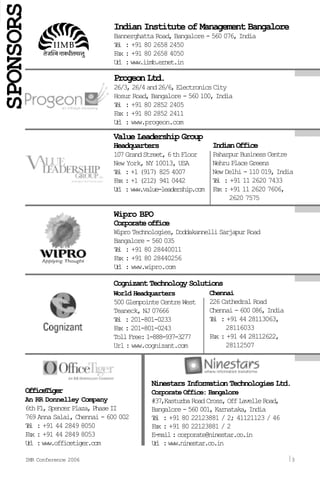 ProgeonLtd.
26/3,26/4and26/6,ElectronicsCity
Hosur Road, Bangalore - 560 100, India
Tel : +91 80 2852 2405
Fax : +91 80 2852 2411
Url : www.progeon.com
Wipro BPO
Corporateoffice
WiproTechnologies,DoddakannelliSarjapurRoad
Bangalore - 560 035
Tel : +91 80 28440011
Fax : +91 80 28440256
Url : www.wipro.com
Value Leadership Group
Headquarters
107GrandStreet,6thFloor
New York, NY 10013, USA
Tel : +1 (917) 825 4007
Fax : +1 (212) 941 0442
Url :www.value-leadership.com
IndianOffice
PaharpurBusinessCentre
NehruPlaceGreens
New Delhi - 110 019, India
Tel : +91 11 2620 7433
Fax : +91 11 2620 7606,
2620 7575
Cognizant Technology Solutions
World Headquarters
500 Glenpointe Centre West
Teaneck, NJ 07666
Tel : 201-801-0233
Fax : 201-801-0243
TollFree:1-888-937-3277
Url : www.cognizant.com
Chennai
226 Cathedral Road
Chennai-600086,India
Tel : +91 44 28113063,
28116033
Fax : +91 44 28112622,
28112507
OfficeTiger
An RR Donnelley Company
6thFl,SpencerPlaza,PhaseII
769 Anna Salai, Chennai - 600 002
Tel : +91 44 2849 8050
Fax : +91 44 2849 8053
Url :www.officetiger.com
Ninestars Information Technologies Ltd.
Corporate Office: Bangalore
#37,KasturbaRoadCross,OffLavelleRoad,
Bangalore-560001,Karnataka,India
Tel : +91 80 22123881 / 2; 41121123 / 46
Fax : +91 80 22123881 / 2
E-mail:corporate@ninestar.co.in
Url :www.ninestar.co.in
IMR Conference 2006 3
Indian Institute of Management Bangalore
Bannerghatta Road, Bangalore - 560 076, India
Tel : +91 80 2658 2450
Fax : +91 80 2658 4050
Url :www.iimb.ernet.in
SPONSORS
 